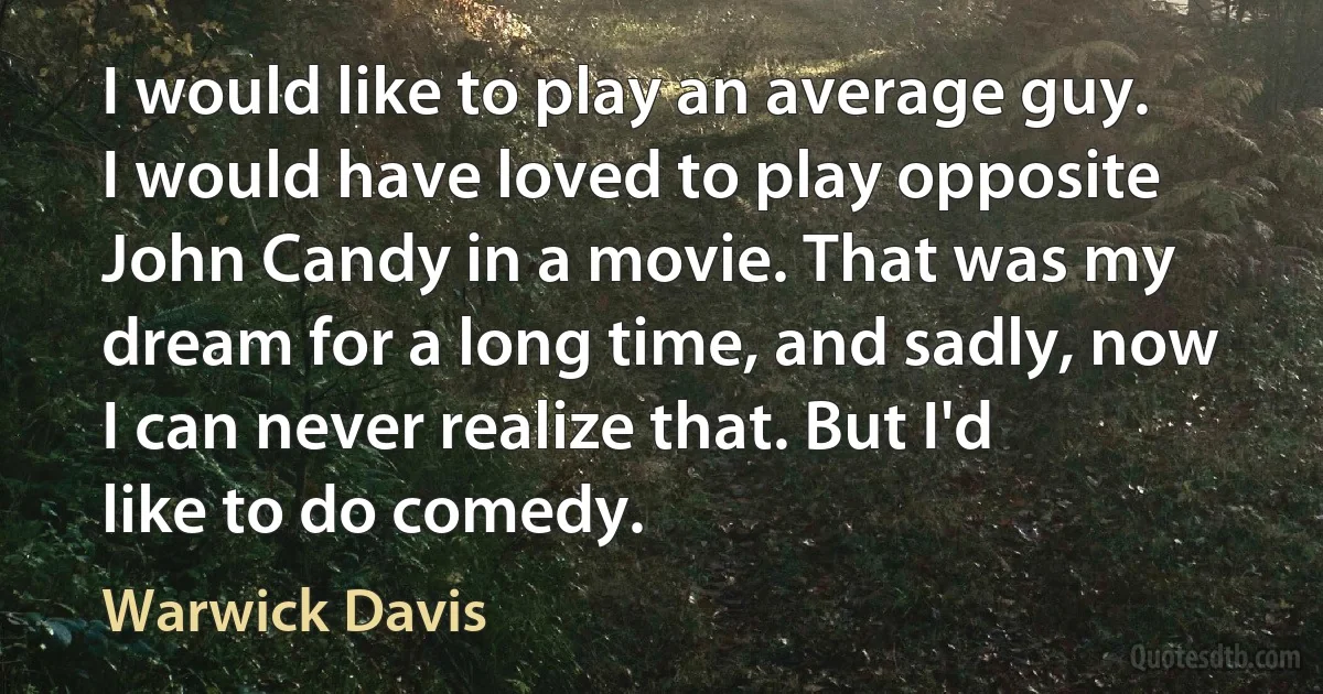 I would like to play an average guy. I would have loved to play opposite John Candy in a movie. That was my dream for a long time, and sadly, now I can never realize that. But I'd like to do comedy. (Warwick Davis)