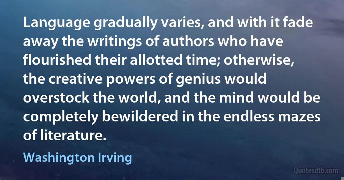 Language gradually varies, and with it fade away the writings of authors who have flourished their allotted time; otherwise, the creative powers of genius would overstock the world, and the mind would be completely bewildered in the endless mazes of literature. (Washington Irving)