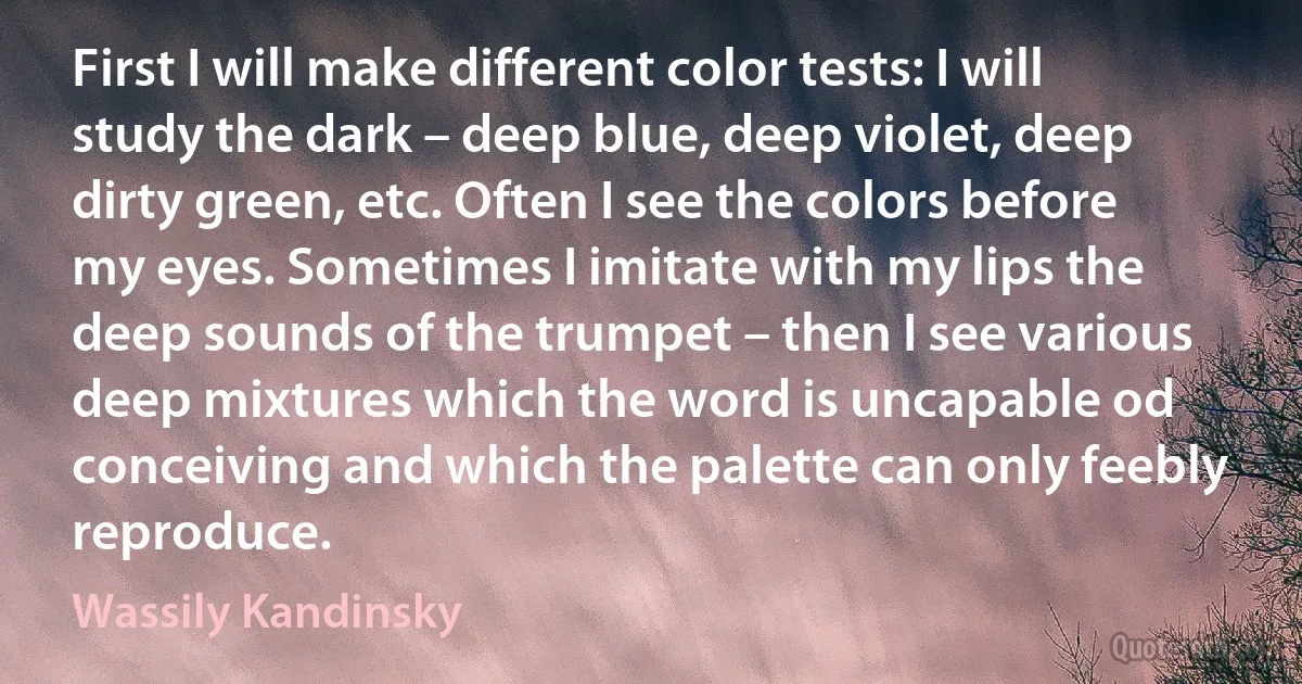 First I will make different color tests: I will study the dark – deep blue, deep violet, deep dirty green, etc. Often I see the colors before my eyes. Sometimes I imitate with my lips the deep sounds of the trumpet – then I see various deep mixtures which the word is uncapable od conceiving and which the palette can only feebly reproduce. (Wassily Kandinsky)