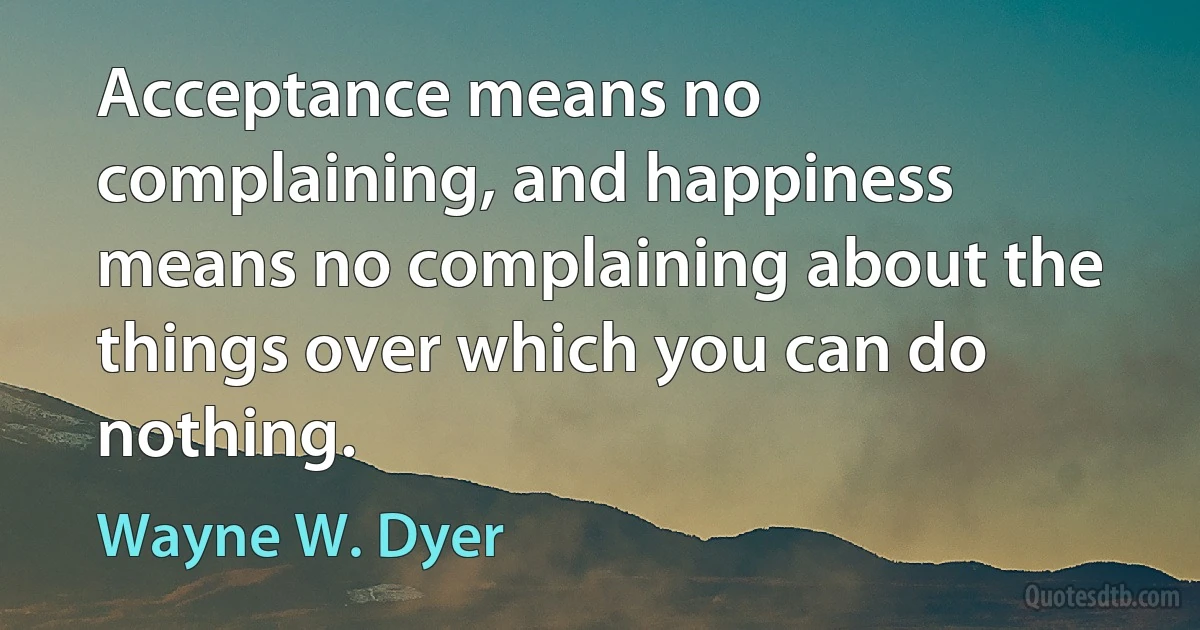 Acceptance means no complaining, and happiness means no complaining about the things over which you can do nothing. (Wayne W. Dyer)