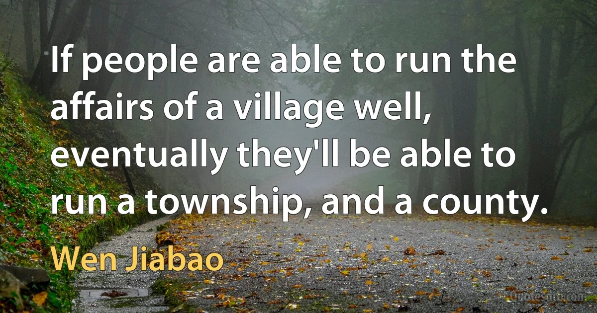 If people are able to run the affairs of a village well, eventually they'll be able to run a township, and a county. (Wen Jiabao)