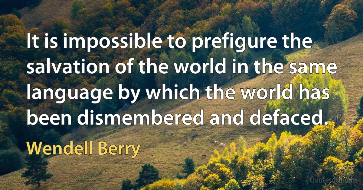 It is impossible to prefigure the salvation of the world in the same language by which the world has been dismembered and defaced. (Wendell Berry)