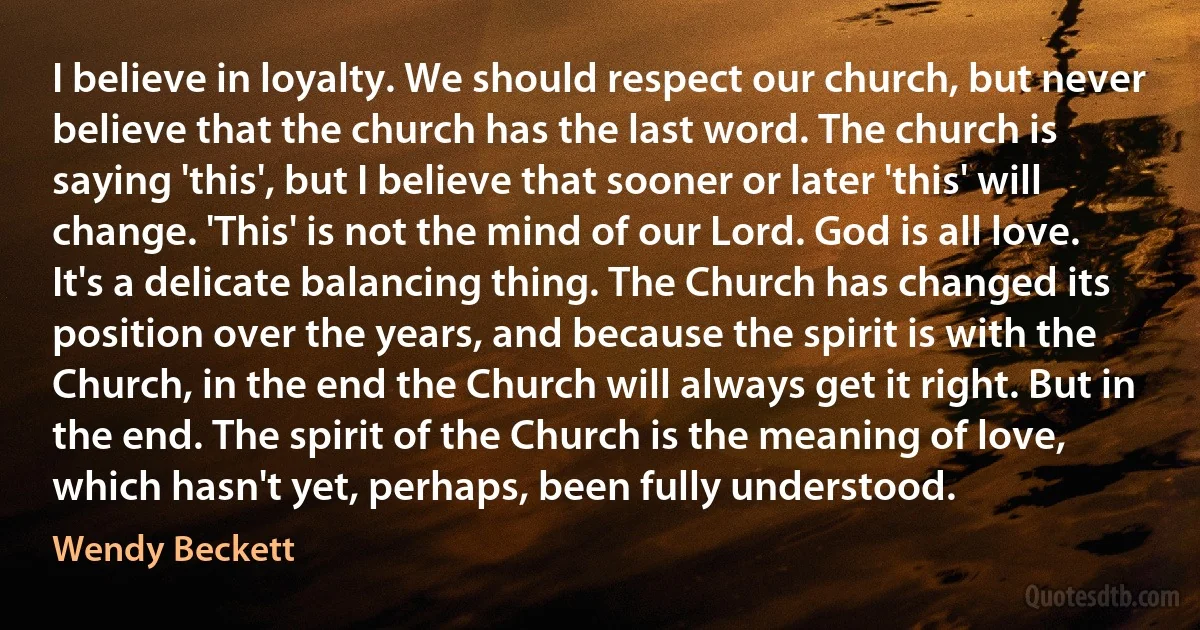 I believe in loyalty. We should respect our church, but never believe that the church has the last word. The church is saying 'this', but I believe that sooner or later 'this' will change. 'This' is not the mind of our Lord. God is all love. It's a delicate balancing thing. The Church has changed its position over the years, and because the spirit is with the Church, in the end the Church will always get it right. But in the end. The spirit of the Church is the meaning of love, which hasn't yet, perhaps, been fully understood. (Wendy Beckett)