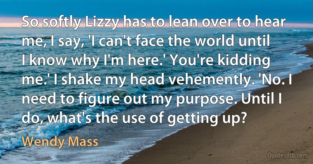 So softly Lizzy has to lean over to hear me, I say, 'I can't face the world until I know why I'm here.' You're kidding me.' I shake my head vehemently. 'No. I need to figure out my purpose. Until I do, what's the use of getting up? (Wendy Mass)