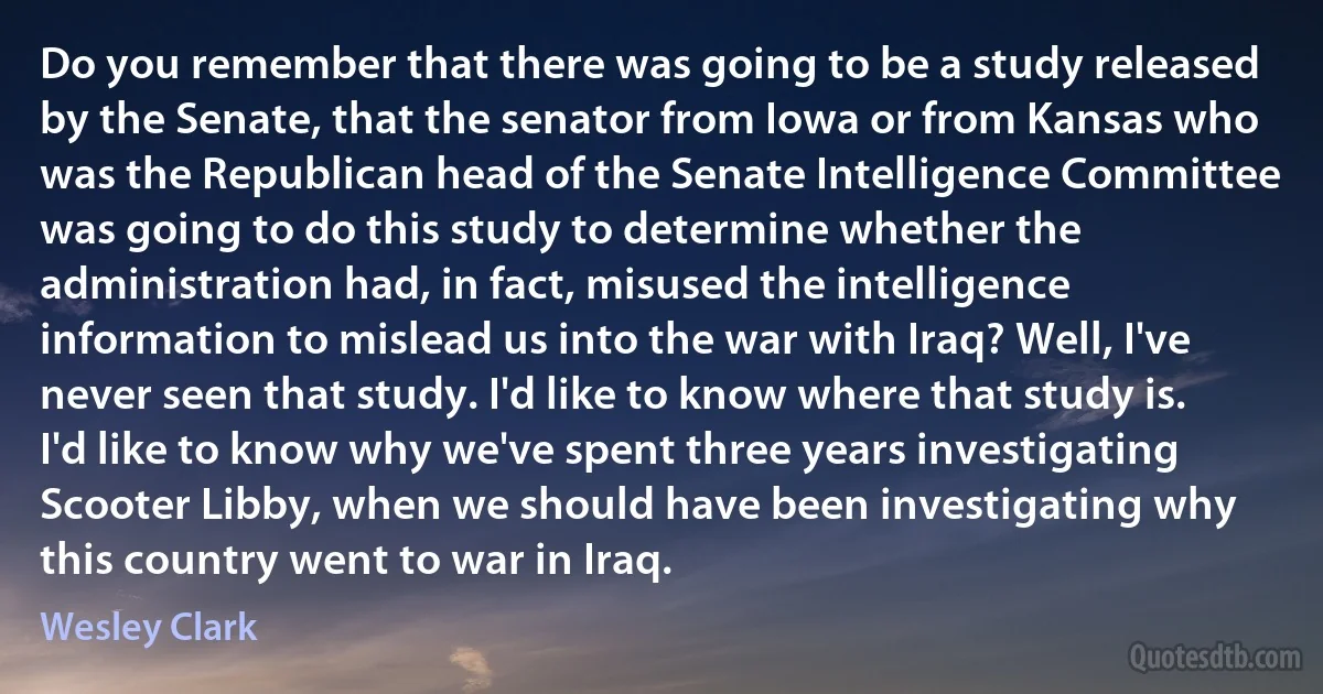 Do you remember that there was going to be a study released by the Senate, that the senator from Iowa or from Kansas who was the Republican head of the Senate Intelligence Committee was going to do this study to determine whether the administration had, in fact, misused the intelligence information to mislead us into the war with Iraq? Well, I've never seen that study. I'd like to know where that study is. I'd like to know why we've spent three years investigating Scooter Libby, when we should have been investigating why this country went to war in Iraq. (Wesley Clark)