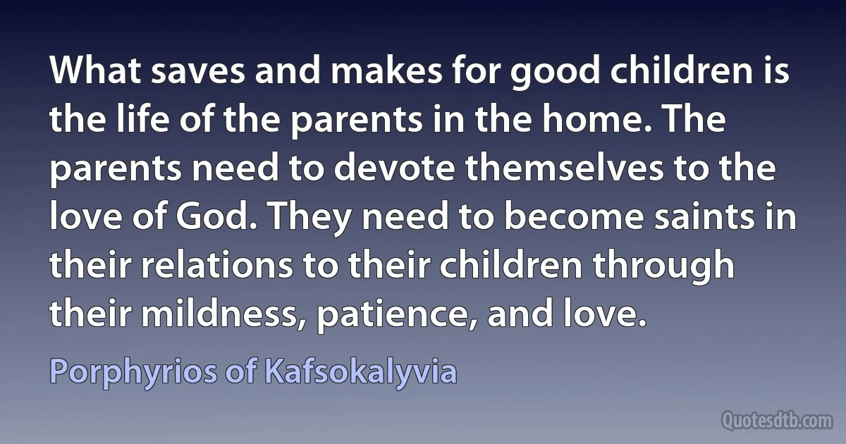 What saves and makes for good children is the life of the parents in the home. The parents need to devote themselves to the love of God. They need to become saints in their relations to their children through their mildness, patience, and love. (Porphyrios of Kafsokalyvia)