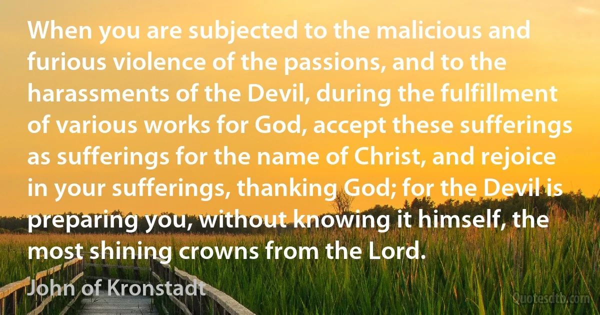 When you are subjected to the malicious and furious violence of the passions, and to the harassments of the Devil, during the fulfillment of various works for God, accept these sufferings as sufferings for the name of Christ, and rejoice in your sufferings, thanking God; for the Devil is preparing you, without knowing it himself, the most shining crowns from the Lord. (John of Kronstadt)