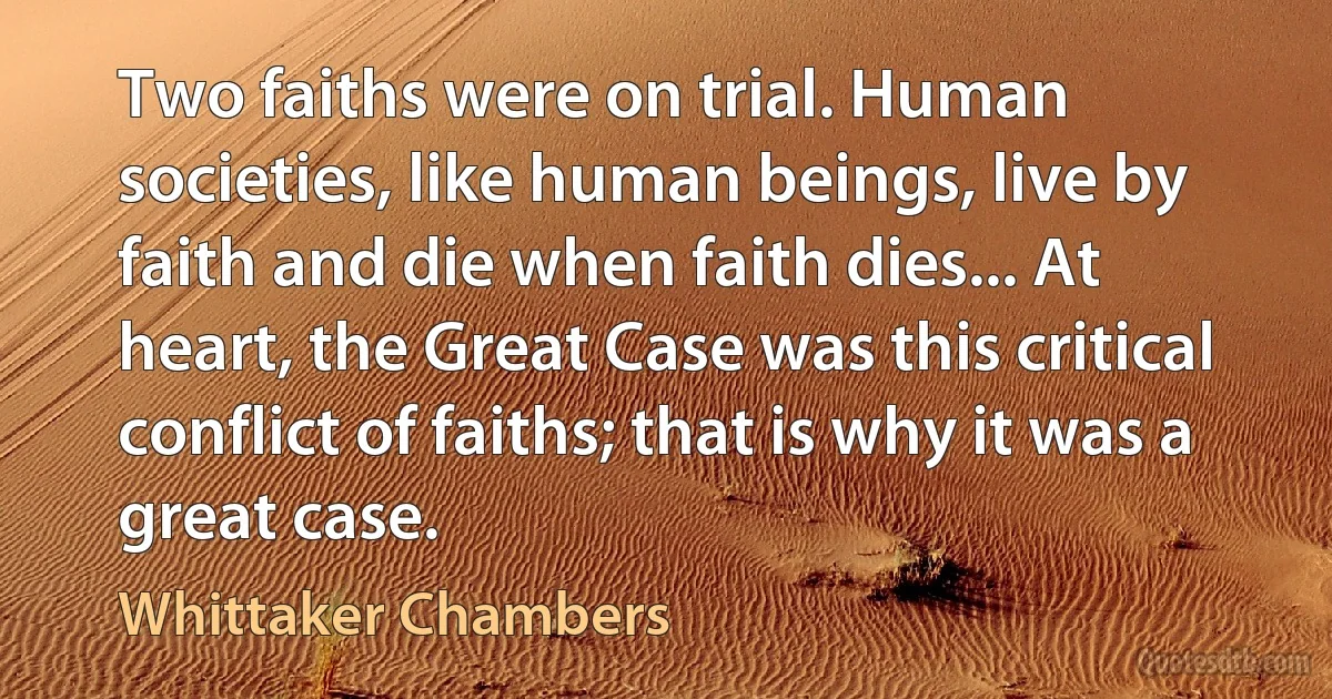 Two faiths were on trial. Human societies, like human beings, live by faith and die when faith dies... At heart, the Great Case was this critical conflict of faiths; that is why it was a great case. (Whittaker Chambers)