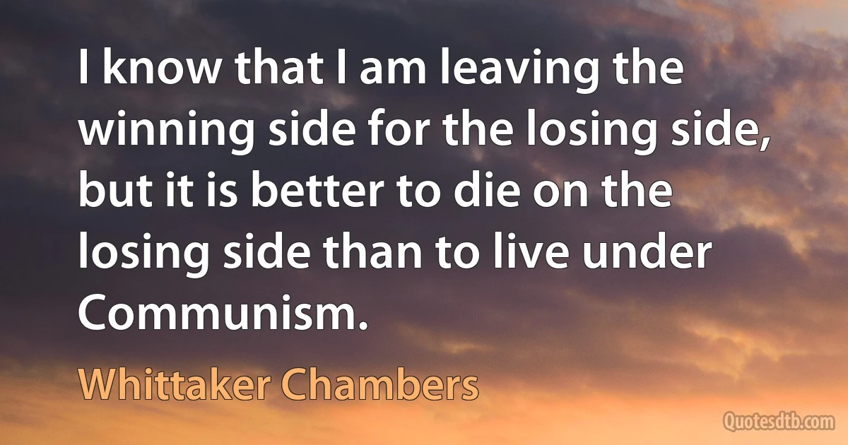 I know that I am leaving the winning side for the losing side, but it is better to die on the losing side than to live under Communism. (Whittaker Chambers)