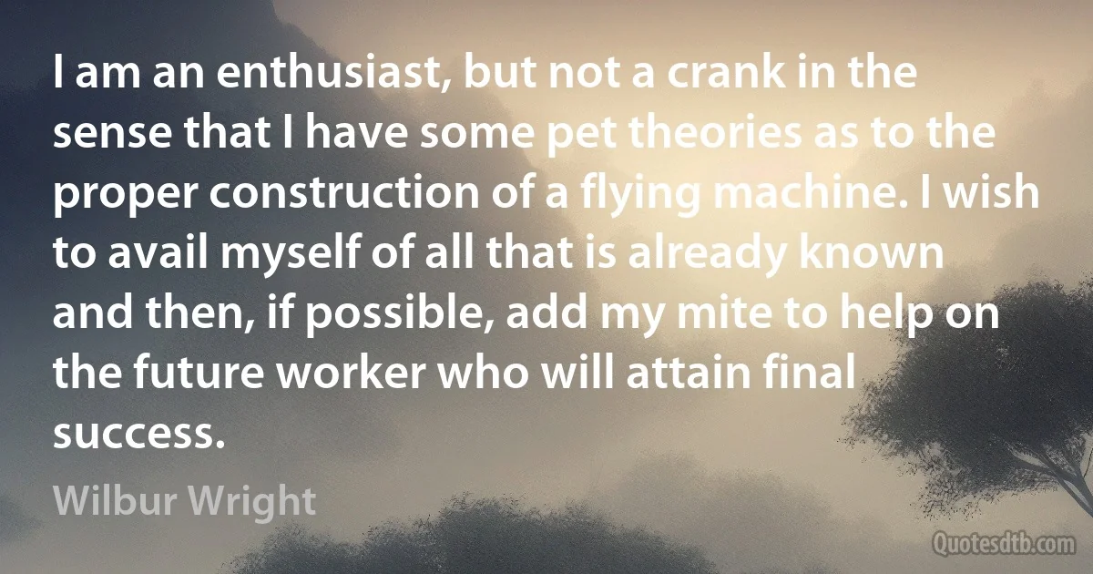 I am an enthusiast, but not a crank in the sense that I have some pet theories as to the proper construction of a flying machine. I wish to avail myself of all that is already known and then, if possible, add my mite to help on the future worker who will attain final success. (Wilbur Wright)