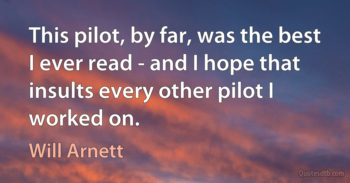 This pilot, by far, was the best I ever read - and I hope that insults every other pilot I worked on. (Will Arnett)