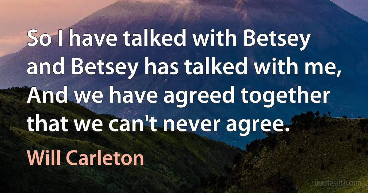 So I have talked with Betsey and Betsey has talked with me, And we have agreed together that we can't never agree. (Will Carleton)