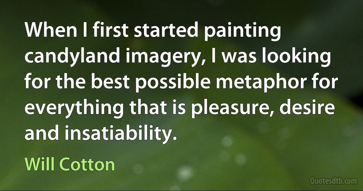 When I first started painting candyland imagery, I was looking for the best possible metaphor for everything that is pleasure, desire and insatiability. (Will Cotton)