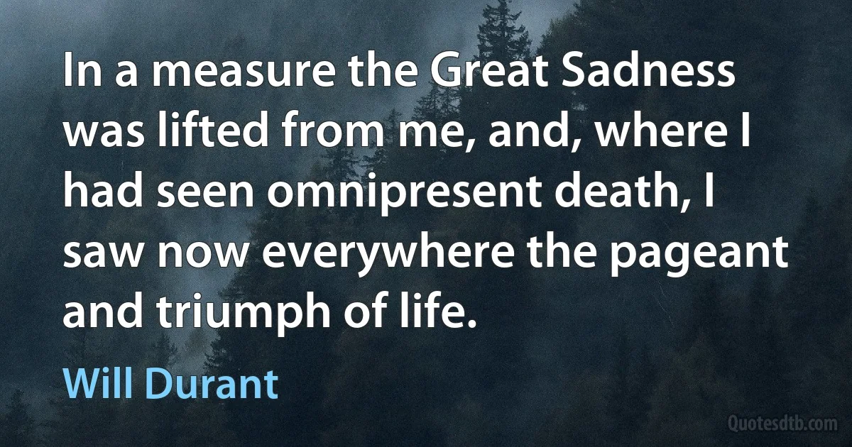 In a measure the Great Sadness was lifted from me, and, where I had seen omnipresent death, I saw now everywhere the pageant and triumph of life. (Will Durant)