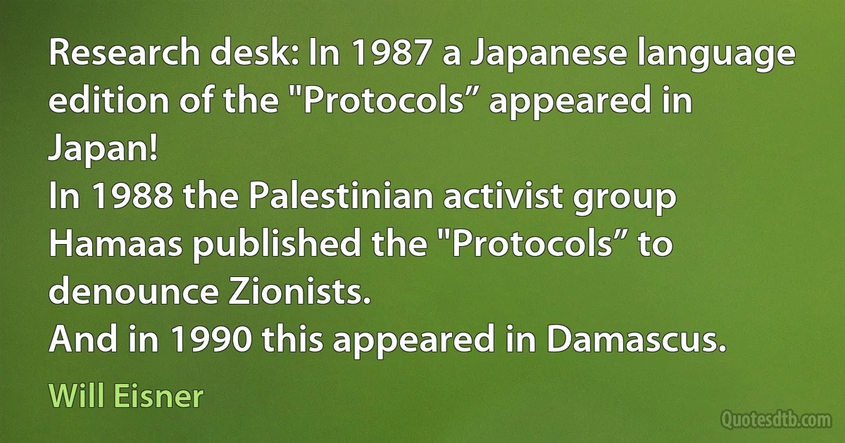 Research desk: In 1987 a Japanese language edition of the "Protocols” appeared in Japan!
In 1988 the Palestinian activist group Hamaas published the "Protocols” to denounce Zionists.
And in 1990 this appeared in Damascus. (Will Eisner)