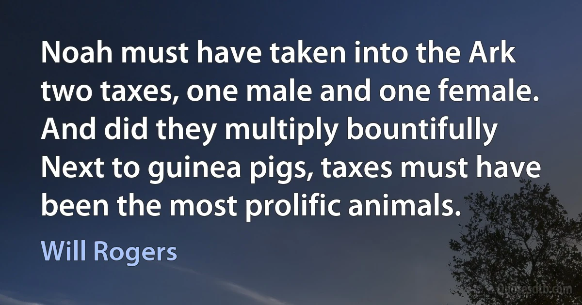 Noah must have taken into the Ark two taxes, one male and one female. And did they multiply bountifully Next to guinea pigs, taxes must have been the most prolific animals. (Will Rogers)