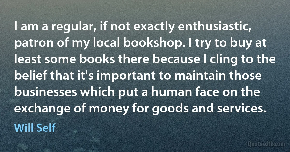 I am a regular, if not exactly enthusiastic, patron of my local bookshop. I try to buy at least some books there because I cling to the belief that it's important to maintain those businesses which put a human face on the exchange of money for goods and services. (Will Self)