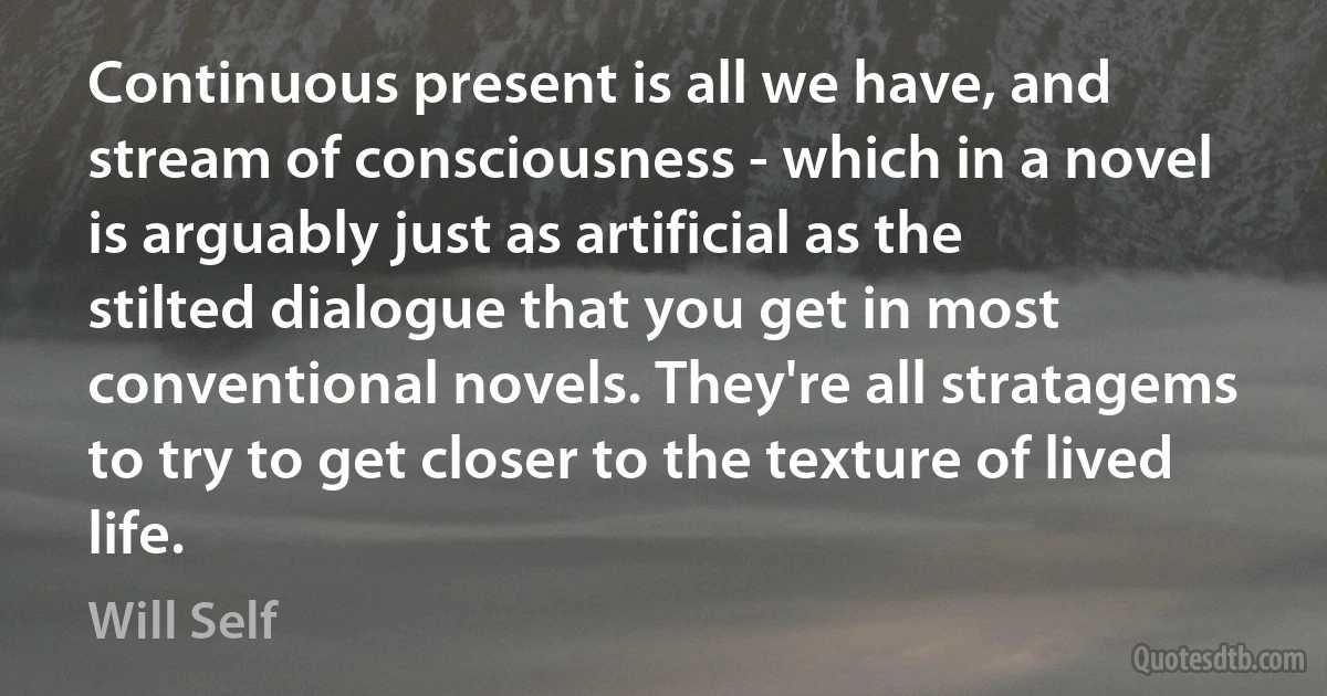 Continuous present is all we have, and stream of consciousness - which in a novel is arguably just as artificial as the stilted dialogue that you get in most conventional novels. They're all stratagems to try to get closer to the texture of lived life. (Will Self)