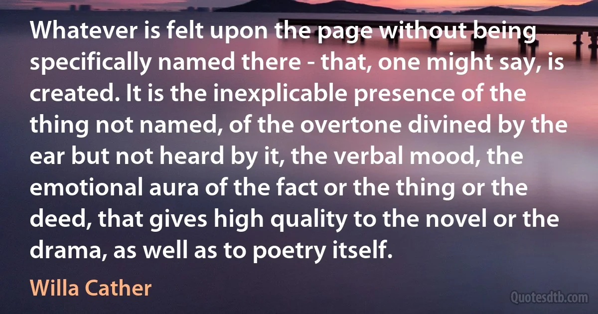 Whatever is felt upon the page without being specifically named there - that, one might say, is created. It is the inexplicable presence of the thing not named, of the overtone divined by the ear but not heard by it, the verbal mood, the emotional aura of the fact or the thing or the deed, that gives high quality to the novel or the drama, as well as to poetry itself. (Willa Cather)