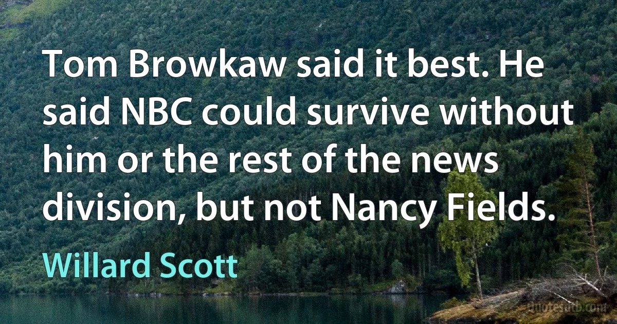 Tom Browkaw said it best. He said NBC could survive without him or the rest of the news division, but not Nancy Fields. (Willard Scott)