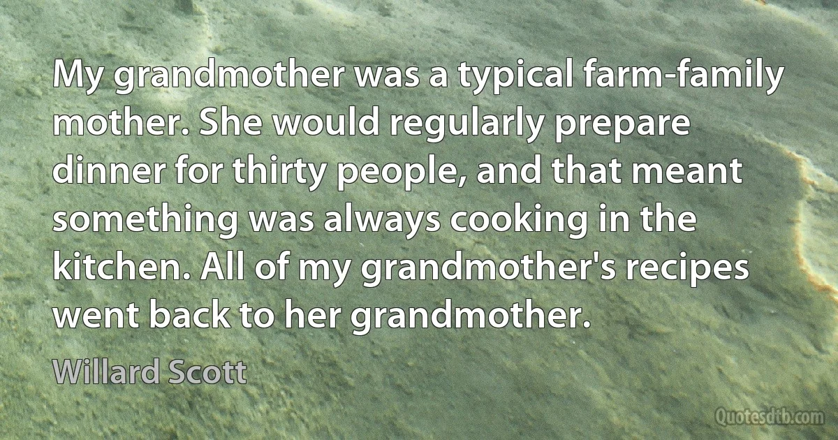 My grandmother was a typical farm-family mother. She would regularly prepare dinner for thirty people, and that meant something was always cooking in the kitchen. All of my grandmother's recipes went back to her grandmother. (Willard Scott)