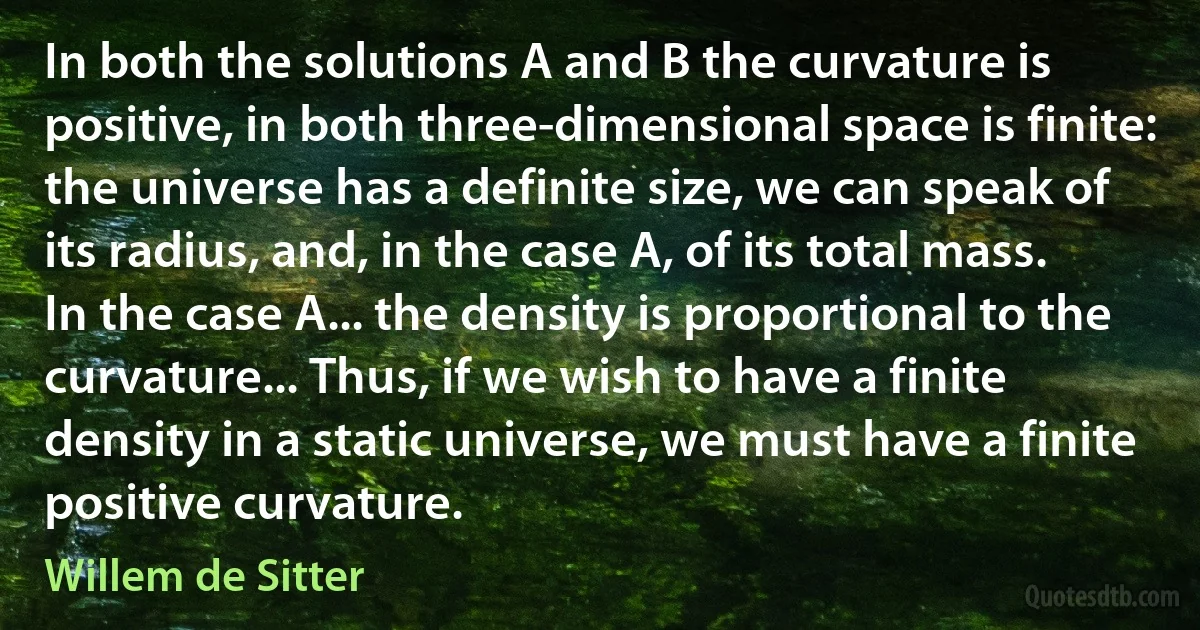 In both the solutions A and B the curvature is positive, in both three-dimensional space is finite: the universe has a definite size, we can speak of its radius, and, in the case A, of its total mass. In the case A... the density is proportional to the curvature... Thus, if we wish to have a finite density in a static universe, we must have a finite positive curvature. (Willem de Sitter)