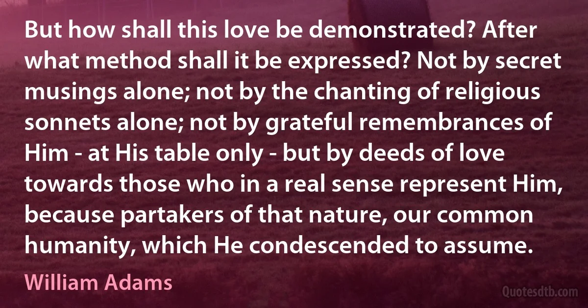 But how shall this love be demonstrated? After what method shall it be expressed? Not by secret musings alone; not by the chanting of religious sonnets alone; not by grateful remembrances of Him - at His table only - but by deeds of love towards those who in a real sense represent Him, because partakers of that nature, our common humanity, which He condescended to assume. (William Adams)