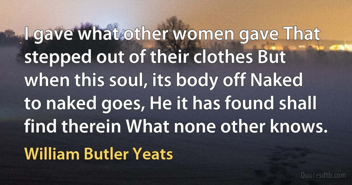 I gave what other women gave That stepped out of their clothes But when this soul, its body off Naked to naked goes, He it has found shall find therein What none other knows. (William Butler Yeats)