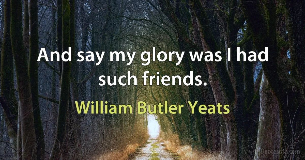 And say my glory was I had such friends. (William Butler Yeats)