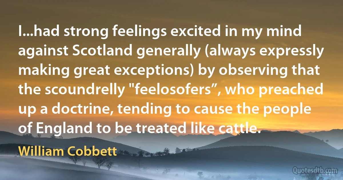 I...had strong feelings excited in my mind against Scotland generally (always expressly making great exceptions) by observing that the scoundrelly "feelosofers”, who preached up a doctrine, tending to cause the people of England to be treated like cattle. (William Cobbett)