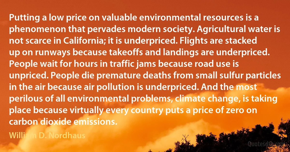 Putting a low price on valuable environmental resources is a phenomenon that pervades modern society. Agricultural water is not scarce in California; it is underpriced. Flights are stacked up on runways because takeoffs and landings are underpriced. People wait for hours in traffic jams because road use is unpriced. People die premature deaths from small sulfur particles in the air because air pollution is underpriced. And the most perilous of all environmental problems, climate change, is taking place because virtually every country puts a price of zero on carbon dioxide emissions. (William D. Nordhaus)