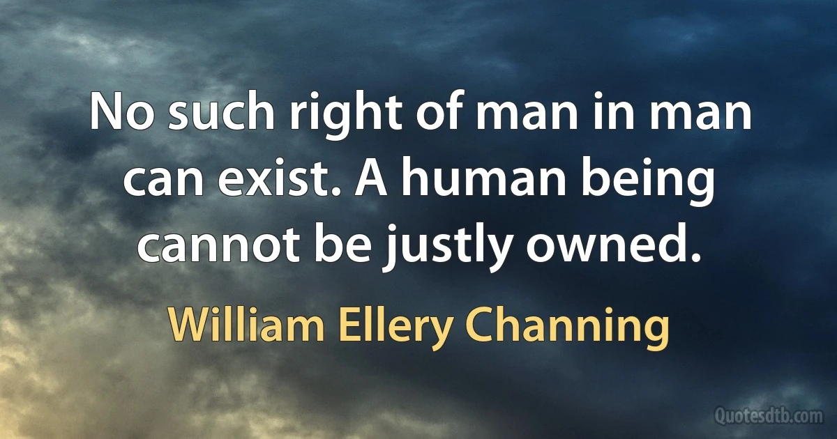 No such right of man in man can exist. A human being cannot be justly owned. (William Ellery Channing)