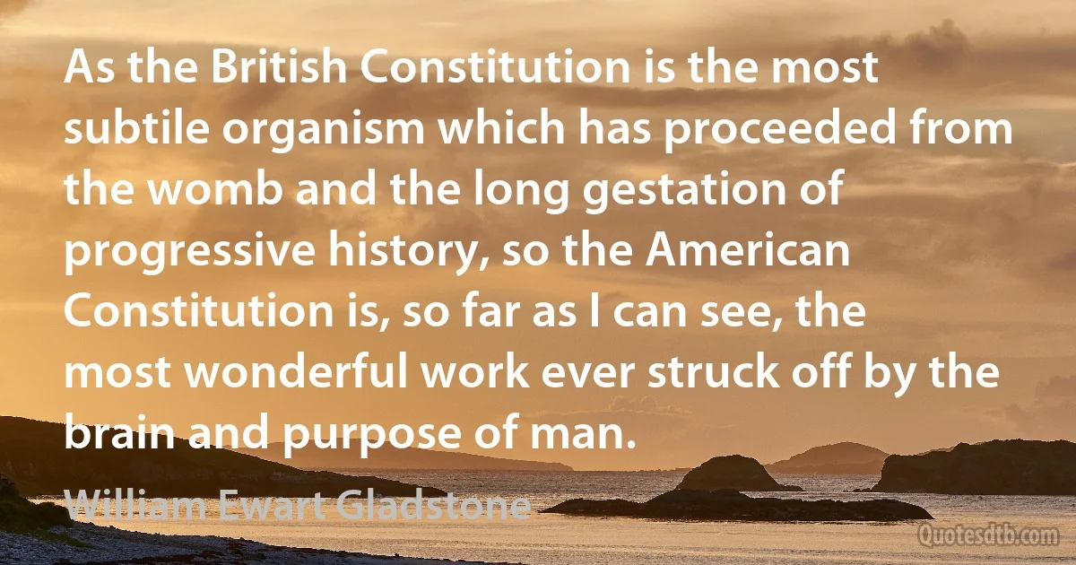 As the British Constitution is the most subtile organism which has proceeded from the womb and the long gestation of progressive history, so the American Constitution is, so far as I can see, the most wonderful work ever struck off by the brain and purpose of man. (William Ewart Gladstone)