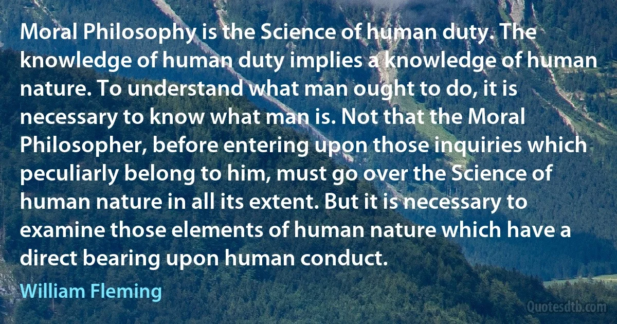 Moral Philosophy is the Science of human duty. The knowledge of human duty implies a knowledge of human nature. To understand what man ought to do, it is necessary to know what man is. Not that the Moral Philosopher, before entering upon those inquiries which peculiarly belong to him, must go over the Science of human nature in all its extent. But it is necessary to examine those elements of human nature which have a direct bearing upon human conduct. (William Fleming)