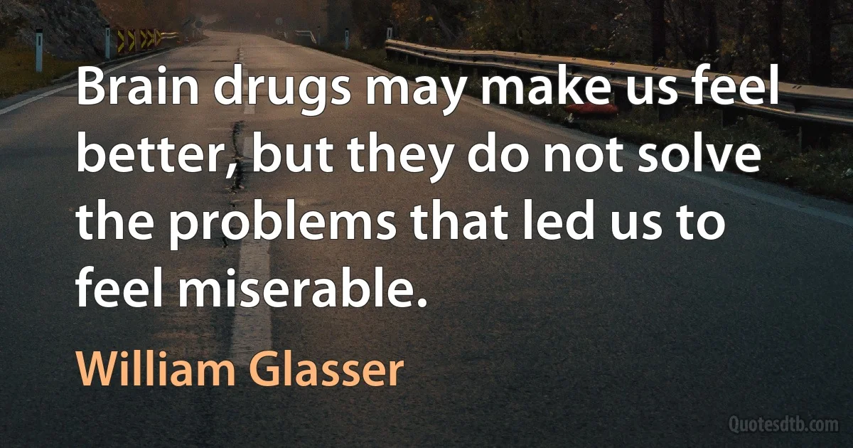 Brain drugs may make us feel better, but they do not solve the problems that led us to feel miserable. (William Glasser)