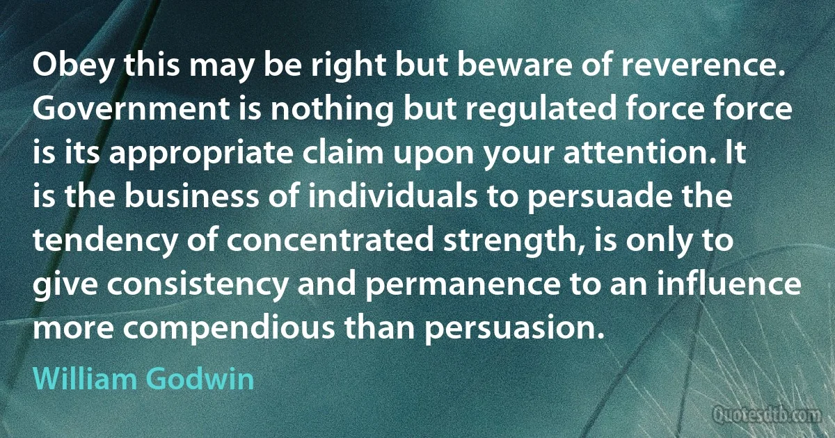 Obey this may be right but beware of reverence. Government is nothing but regulated force force is its appropriate claim upon your attention. It is the business of individuals to persuade the tendency of concentrated strength, is only to give consistency and permanence to an influence more compendious than persuasion. (William Godwin)