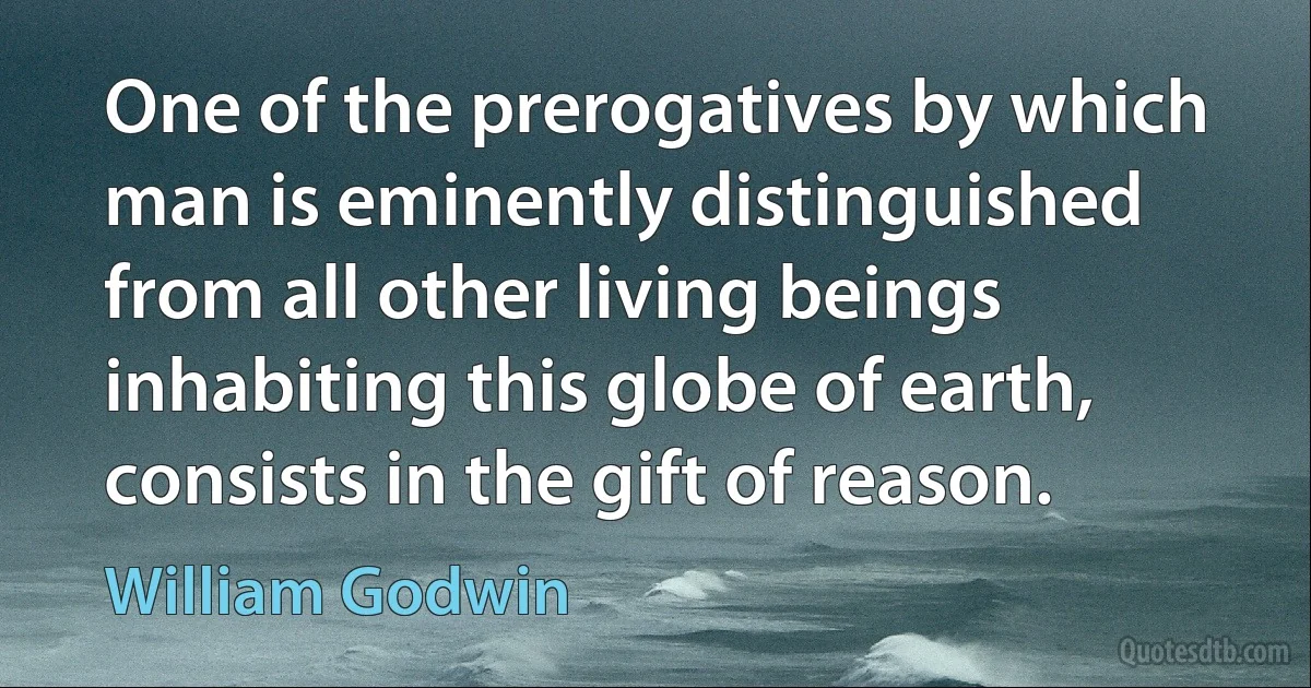 One of the prerogatives by which man is eminently distinguished from all other living beings inhabiting this globe of earth, consists in the gift of reason. (William Godwin)