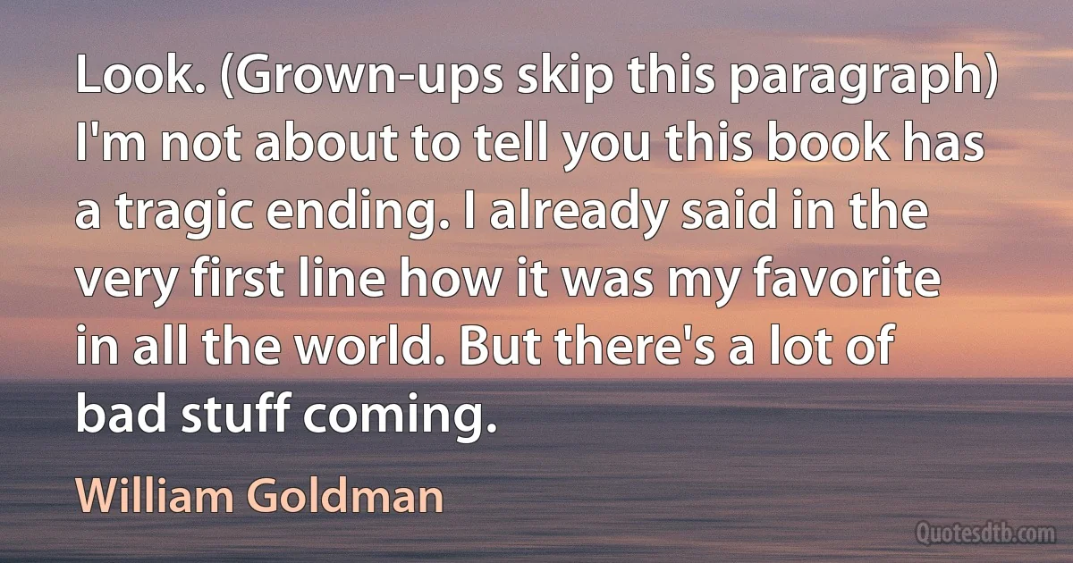 Look. (Grown-ups skip this paragraph) I'm not about to tell you this book has a tragic ending. I already said in the very first line how it was my favorite in all the world. But there's a lot of bad stuff coming. (William Goldman)