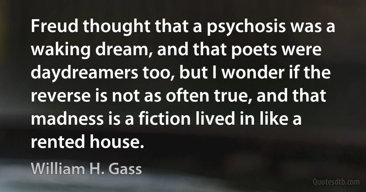 Freud thought that a psychosis was a waking dream, and that poets were daydreamers too, but I wonder if the reverse is not as often true, and that madness is a fiction lived in like a rented house. (William H. Gass)