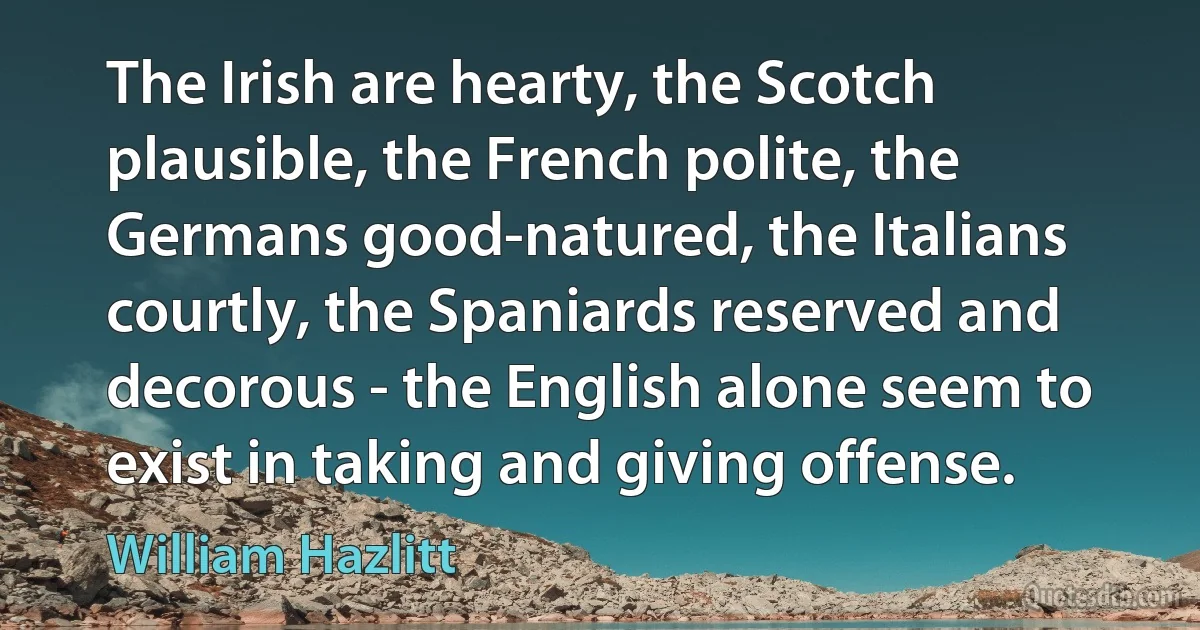 The Irish are hearty, the Scotch plausible, the French polite, the Germans good-natured, the Italians courtly, the Spaniards reserved and decorous - the English alone seem to exist in taking and giving offense. (William Hazlitt)