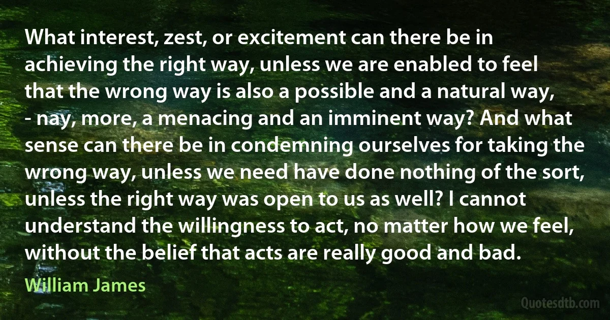 What interest, zest, or excitement can there be in achieving the right way, unless we are enabled to feel that the wrong way is also a possible and a natural way, - nay, more, a menacing and an imminent way? And what sense can there be in condemning ourselves for taking the wrong way, unless we need have done nothing of the sort, unless the right way was open to us as well? I cannot understand the willingness to act, no matter how we feel, without the belief that acts are really good and bad. (William James)