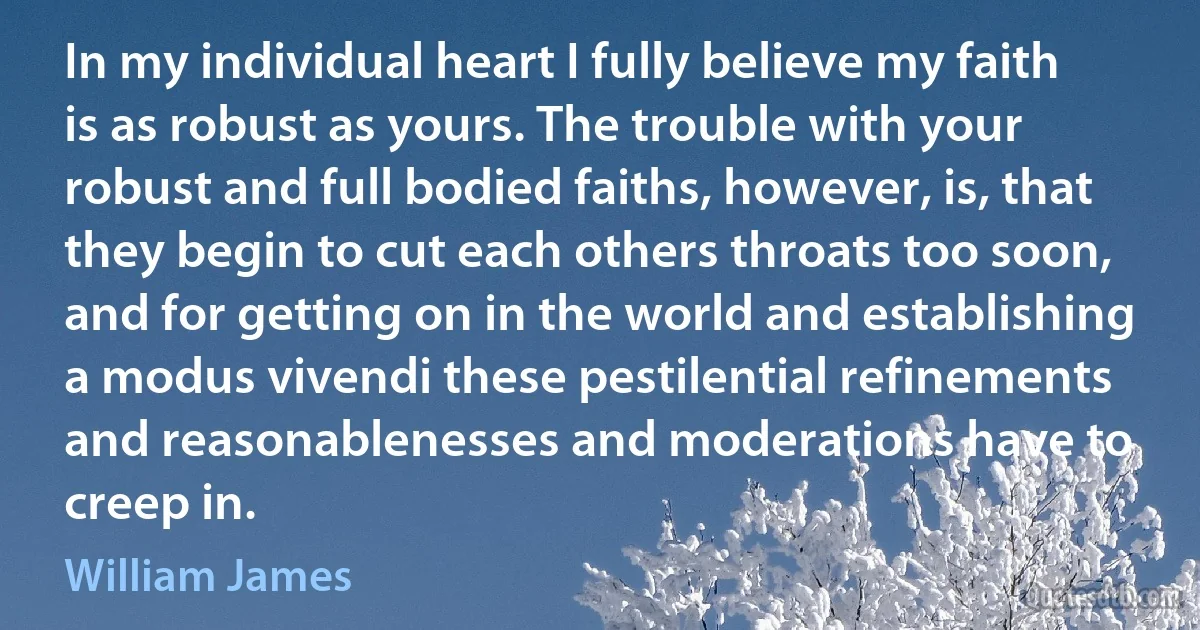 In my individual heart I fully believe my faith is as robust as yours. The trouble with your robust and full bodied faiths, however, is, that they begin to cut each others throats too soon, and for getting on in the world and establishing a modus vivendi these pestilential refinements and reasonablenesses and moderations have to creep in. (William James)