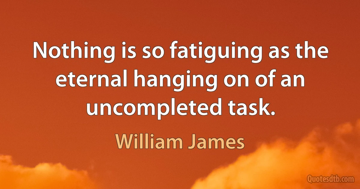 Nothing is so fatiguing as the eternal hanging on of an uncompleted task. (William James)