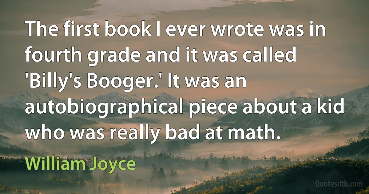 The first book I ever wrote was in fourth grade and it was called 'Billy's Booger.' It was an autobiographical piece about a kid who was really bad at math. (William Joyce)