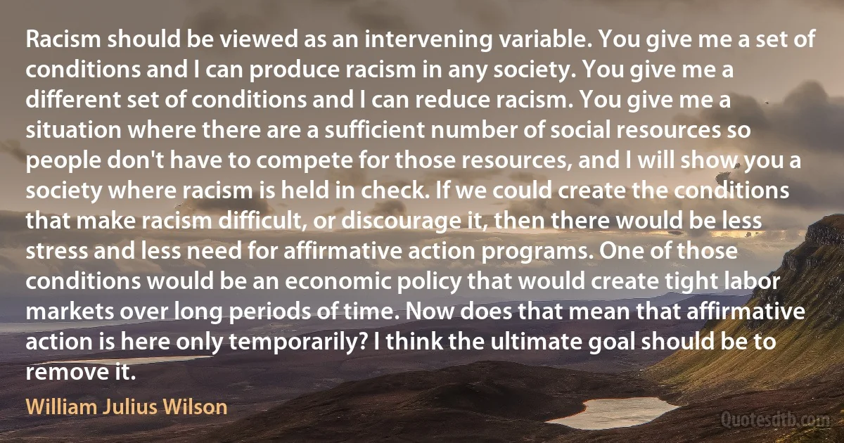 Racism should be viewed as an intervening variable. You give me a set of conditions and I can produce racism in any society. You give me a different set of conditions and I can reduce racism. You give me a situation where there are a sufficient number of social resources so people don't have to compete for those resources, and I will show you a society where racism is held in check. If we could create the conditions that make racism difficult, or discourage it, then there would be less stress and less need for affirmative action programs. One of those conditions would be an economic policy that would create tight labor markets over long periods of time. Now does that mean that affirmative action is here only temporarily? I think the ultimate goal should be to remove it. (William Julius Wilson)