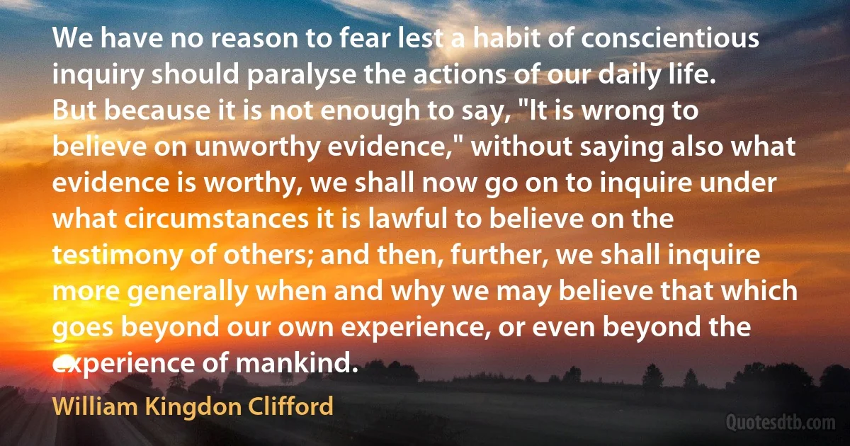 We have no reason to fear lest a habit of conscientious inquiry should paralyse the actions of our daily life.
But because it is not enough to say, "It is wrong to believe on unworthy evidence," without saying also what evidence is worthy, we shall now go on to inquire under what circumstances it is lawful to believe on the testimony of others; and then, further, we shall inquire more generally when and why we may believe that which goes beyond our own experience, or even beyond the experience of mankind. (William Kingdon Clifford)