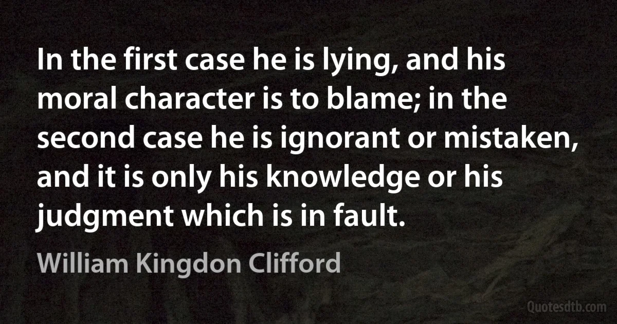 In the first case he is lying, and his moral character is to blame; in the second case he is ignorant or mistaken, and it is only his knowledge or his judgment which is in fault. (William Kingdon Clifford)