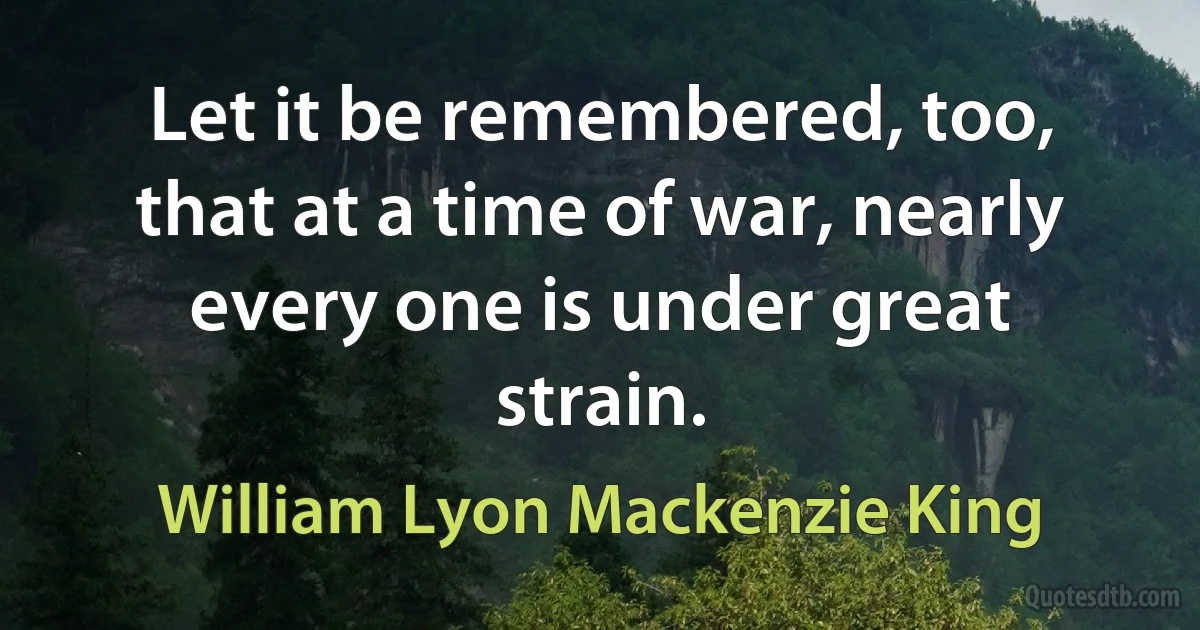 Let it be remembered, too, that at a time of war, nearly every one is under great strain. (William Lyon Mackenzie King)