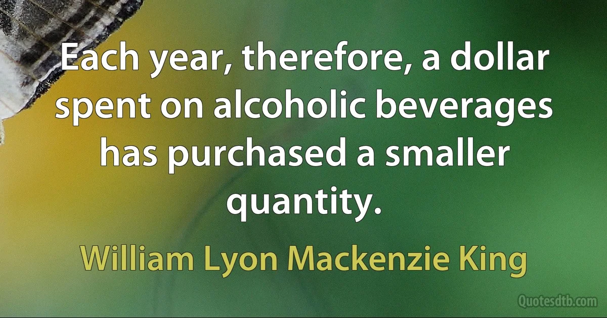 Each year, therefore, a dollar spent on alcoholic beverages has purchased a smaller quantity. (William Lyon Mackenzie King)