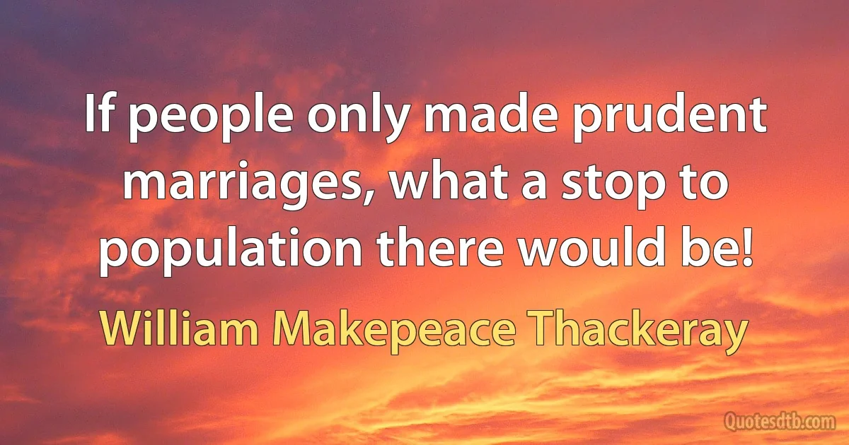 If people only made prudent marriages, what a stop to population there would be! (William Makepeace Thackeray)